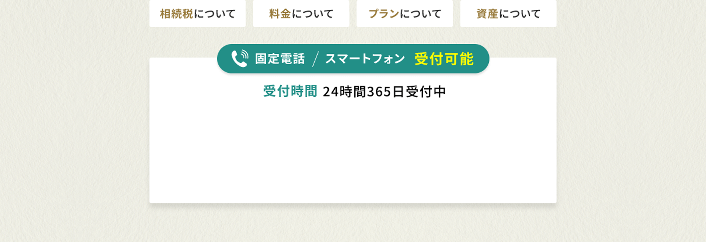 相続税について 料金について プランについて 資産について 固定電話 スマートフォン 受付可能 受付時間 24時間 365日受付中 相続税について 料金について プランについて 資産について まずはお気軽に無料相談をご利用ください。