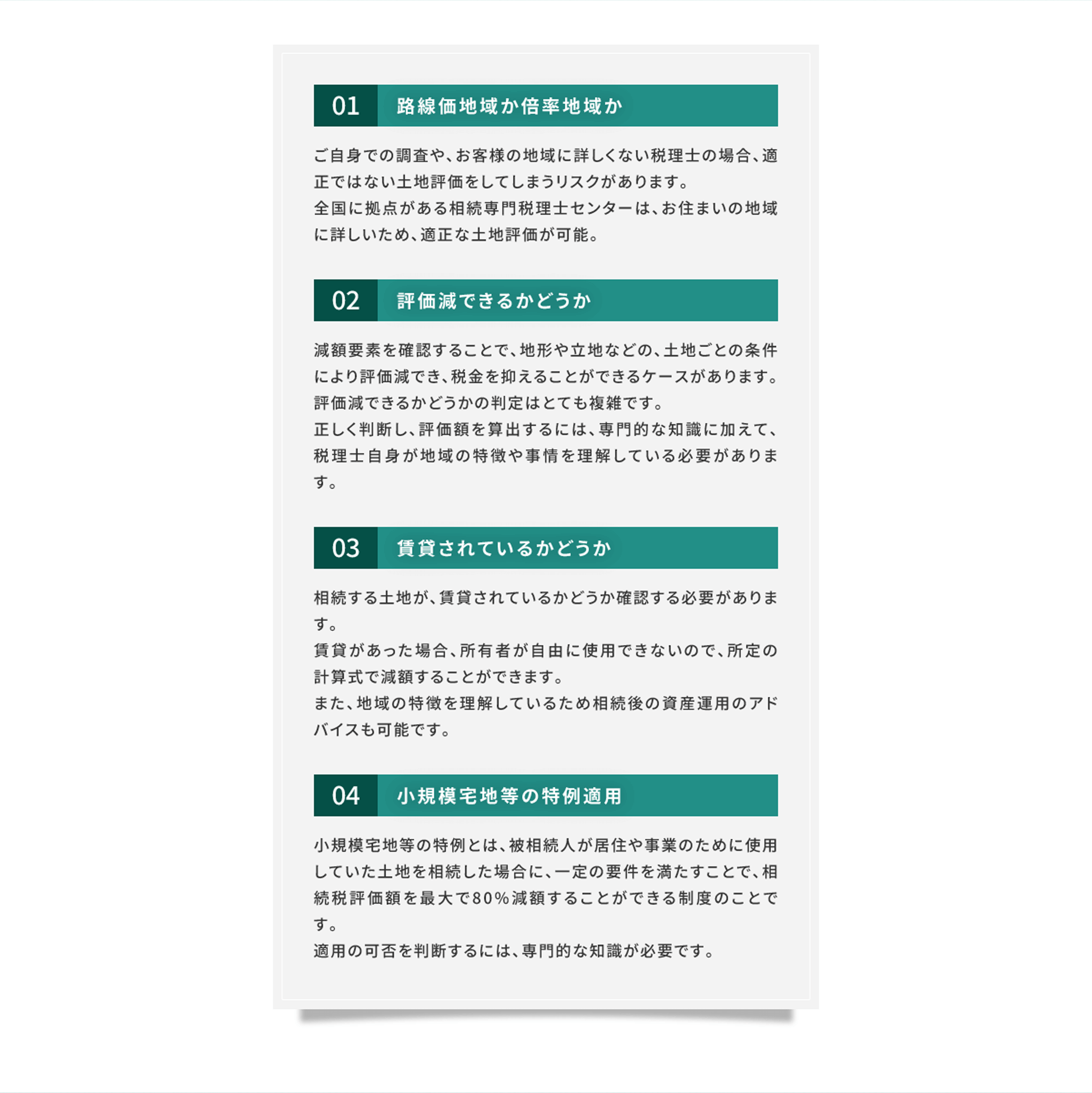 01 路線価地域か倍率地域か ご自身での調査や、お客様の地域に詳しくない税理士の場合、適正ではない土地評価をしてしまうリスクがあります。全国に拠点がある相続専門税理士センターは、お住まいの地域に詳しいため、適正な土地評価が可能。 02 評価減できるかどうか 減額要素を確認することで、地形や立地などの、土地ごとの条件により評価減でき、税金を抑えることができるケースがあります。評価減できるかどうかの判定はとても複雑です。正しく判断し、評価額を算出するには、専門的な知識に加えて、税理士自身が地域の特徴や事情を理解している必要があります。 03 賃貸されているかどうか 相続する土地が、賃貸されているかどうか確認する必要があります。賃貸があった場合、所有者が自由に使用できないので、所定の計算式で減額することができます。また、地域の特徴を理解しているため相続後の資産運用のアドバイスも可能です。 04 小規模宅地等の特例適用 小規模宅地等の特例とは、被相続人が居住や事業のために使用していた土地を相続した場合に、一定の要件を満たすことで、相続税評価額を最大で80%減額することができる制度のことです。適用の可否を判断するには、専門的な知識が必要です。