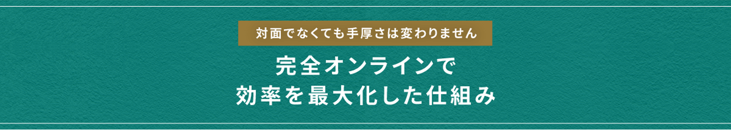 対面でなくても手厚さは変わりません 完全オンラインで 効率を最大化した仕組み