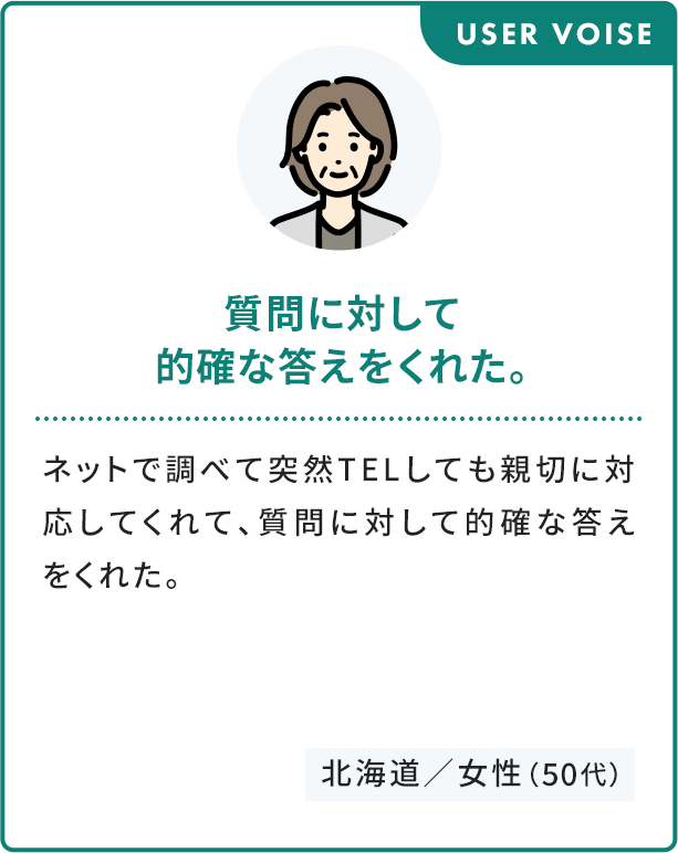 USER VOISE 質問に対して 的確な答えをくれた。 ネットで調べて突然TELしても親切に対応してくれて、質問に対して的確な答えをくれた。 北海道／女性（50代）