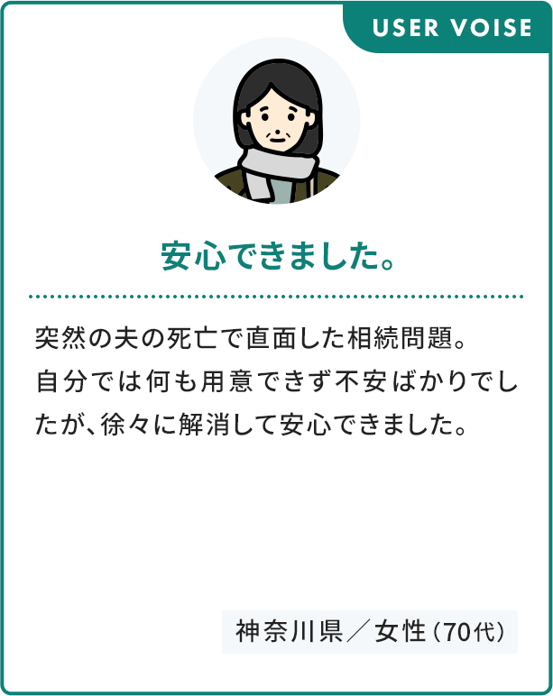 USER VOISE 安心できました。 自分では何も用意できず不安ばかりでしたが、徐々に解消して安心できました。 神奈川県／女性（70代）