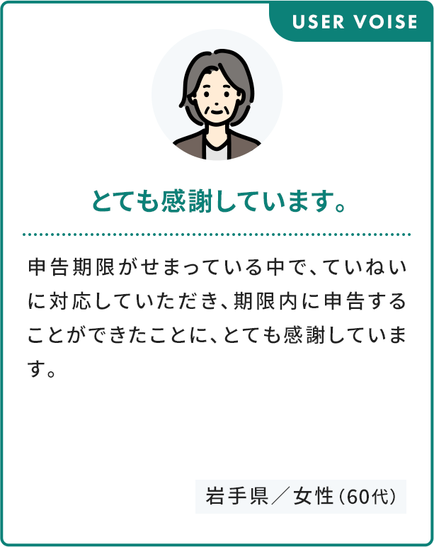 USER VOISE とても感謝しています。 申告期限がせまっている中で、ていねいに対応していただき、期限内に申告することができたことに、とても感謝しています。 岩手県／女性（60代）