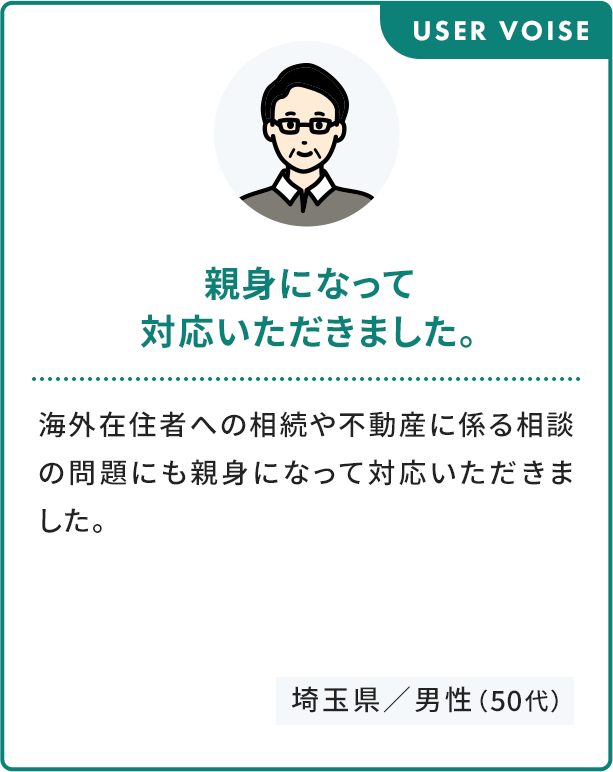 USER VOISE 親身になって 対応いただきました。 海外在住者への相続や不動産に係る相談の問題にも親身になって対応いただきました。 埼玉県／男性（50代）